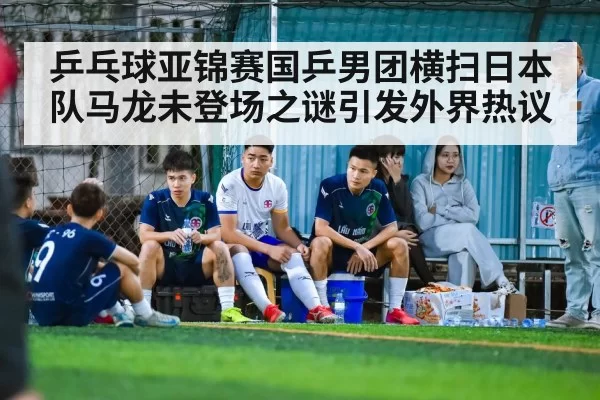 乒乓球亚锦赛国乒男团横扫日本队马龙未登场之谜引发外界热议