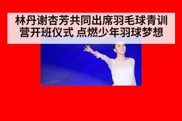 林丹谢杏芳共同出席羽毛球青训营开班仪式 点燃少年羽球梦想