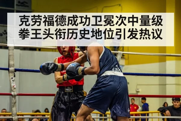 克劳福德成功卫冕次中量级拳王头衔历史地位引发热议