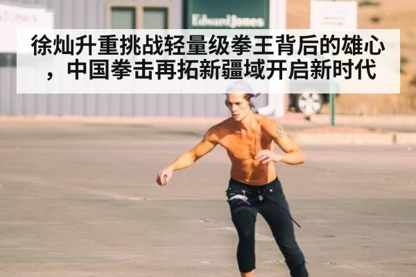徐灿升重挑战轻量级拳王背后的雄心，中国拳击再拓新疆域开启新时代